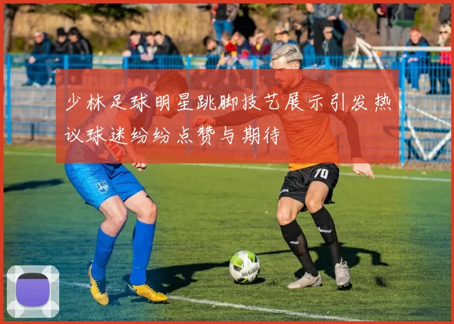 少林足球明星跳脚技艺展示引发热议球迷纷纷点赞与期待