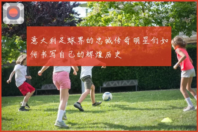 意大利足球界的忠诚传奇明星们如何书写自己的辉煌历史