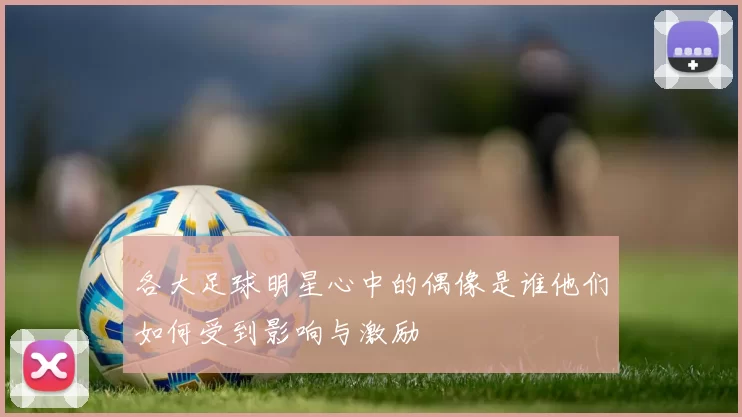 各大足球明星心中的偶像是谁他们如何受到影响与激励