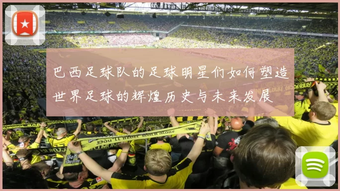 巴西足球队的足球明星们如何塑造世界足球的辉煌历史与未来发展