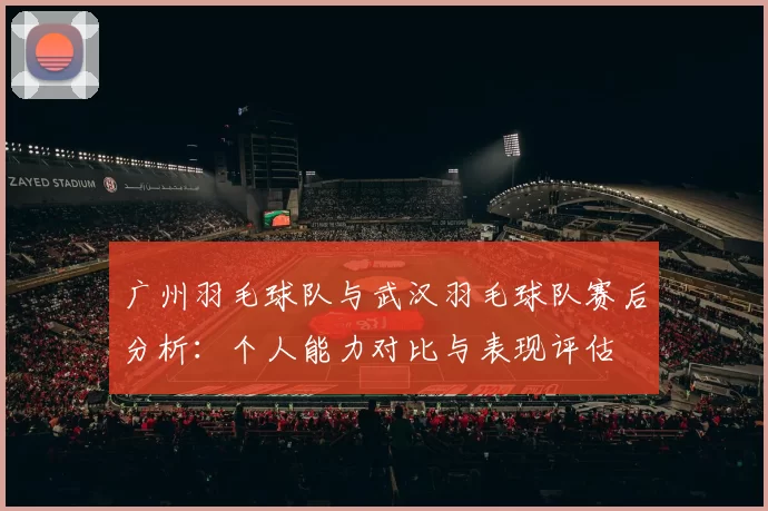 广州羽毛球队与武汉羽毛球队赛后分析：个人能力对比与表现评估