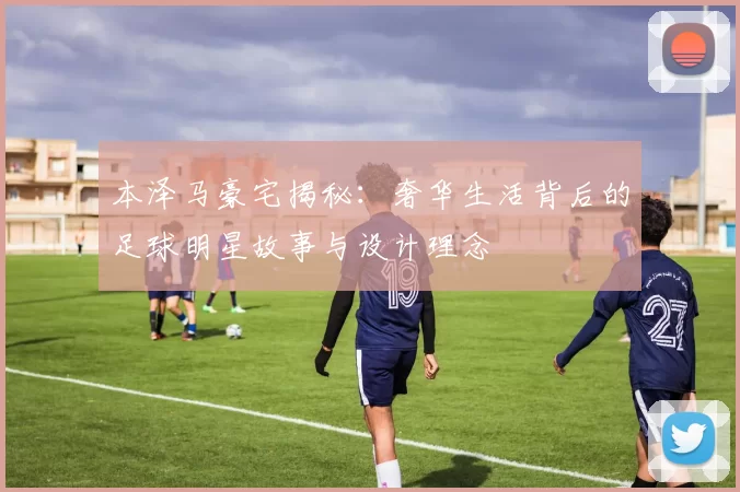 本泽马豪宅揭秘：奢华生活背后的足球明星故事与设计理念
