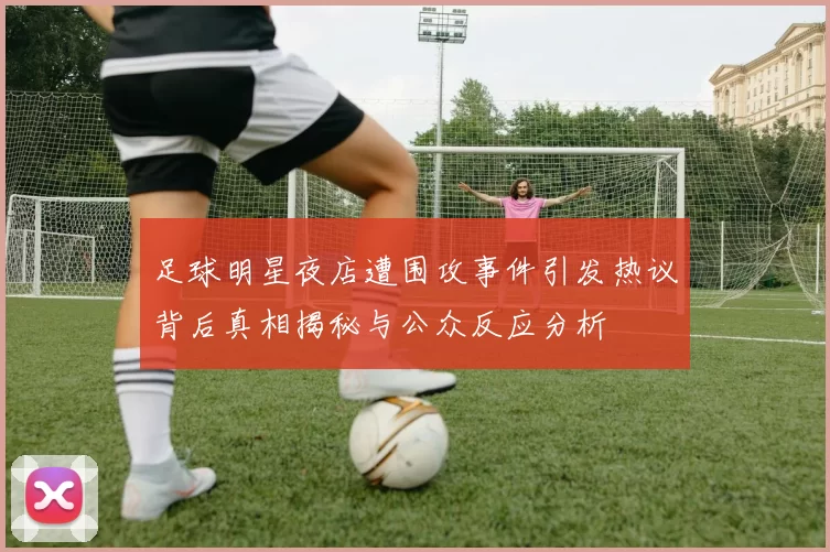 足球明星夜店遭围攻事件引发热议背后真相揭秘与公众反应分析
