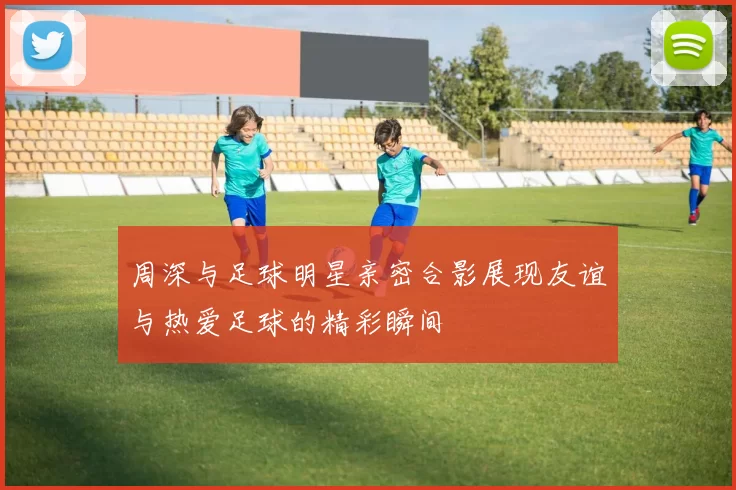 周深与足球明星亲密合影展现友谊与热爱足球的精彩瞬间