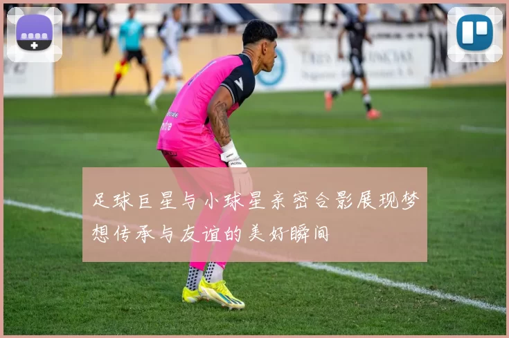 足球巨星与小球星亲密合影展现梦想传承与友谊的美好瞬间