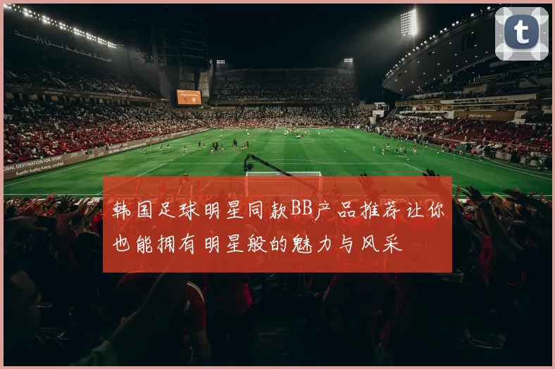 韩国足球明星同款BB产品推荐让你也能拥有明星般的魅力与风采