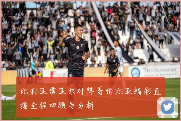 比利亚雷亚尔对阵哥伦比亚精彩直播全程回顾与分析