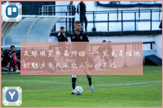 足球明星中最帅的一个究竟是谁他的魅力与风采让人心动不已