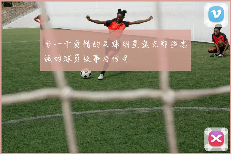 专一于爱情的足球明星盘点那些忠诚的球员故事与传奇