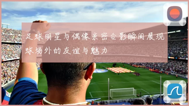 足球明星与偶像亲密合影瞬间展现球场外的友谊与魅力