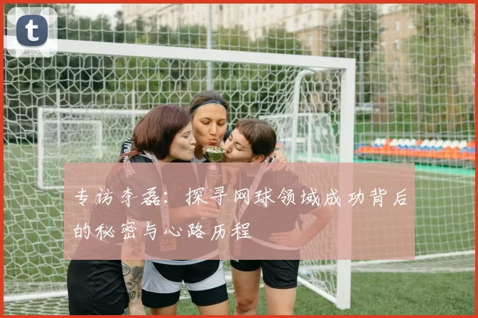 专访李磊：探寻网球领域成功背后的秘密与心路历程