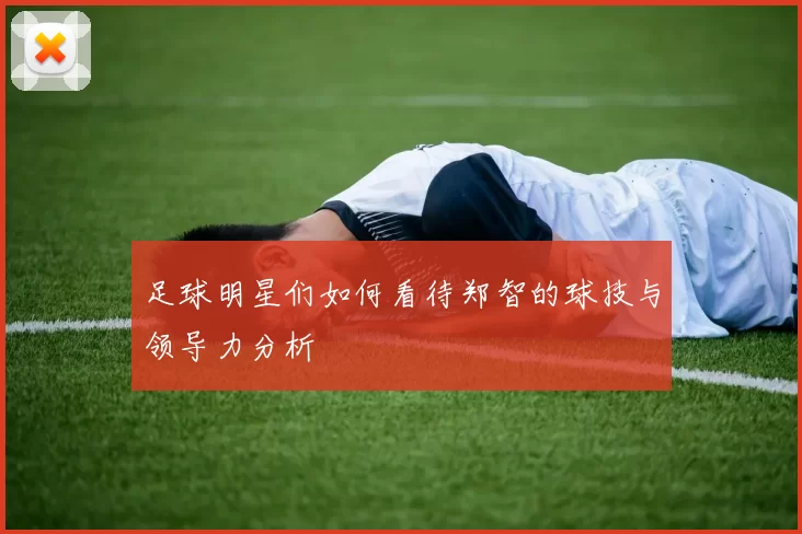 足球明星们如何看待郑智的球技与领导力分析