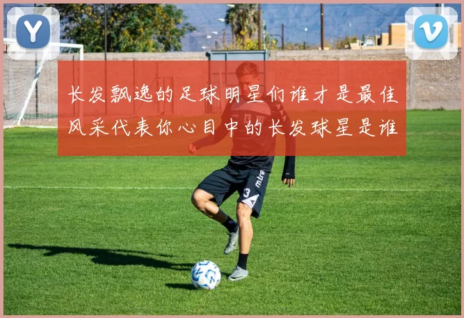 长发飘逸的足球明星们谁才是最佳风采代表你心目中的长发球星是谁