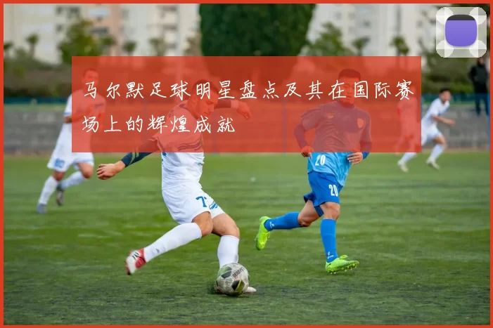 马尔默足球明星盘点及其在国际赛场上的辉煌成就