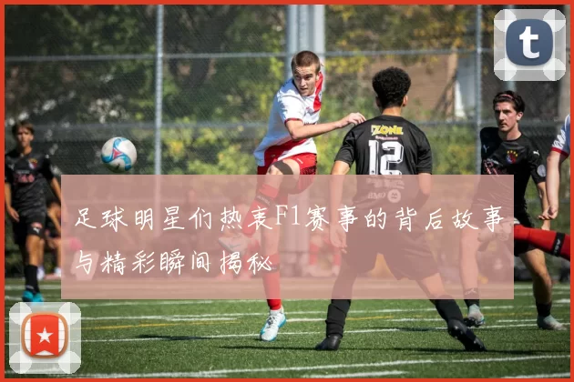 足球明星们热衷F1赛事的背后故事与精彩瞬间揭秘