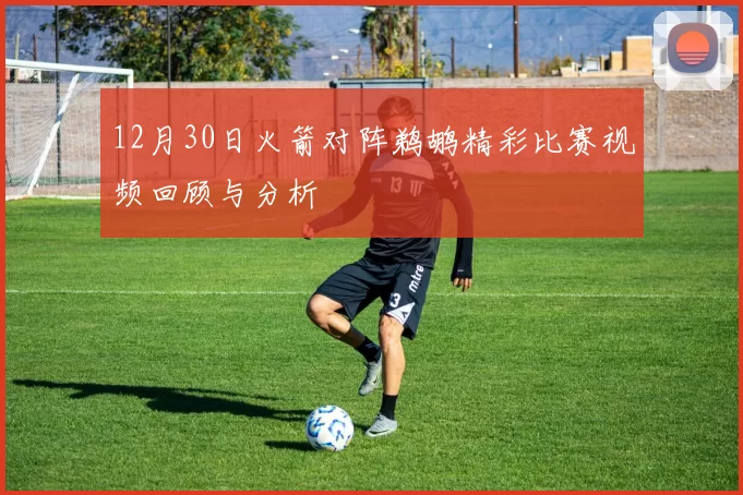 12月30日火箭对阵鹈鹕精彩比赛视频回顾与分析