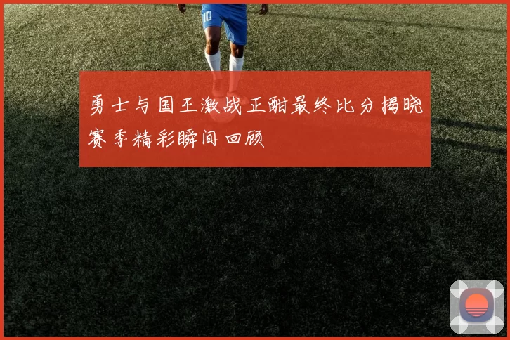 勇士与国王激战正酣最终比分揭晓赛季精彩瞬间回顾