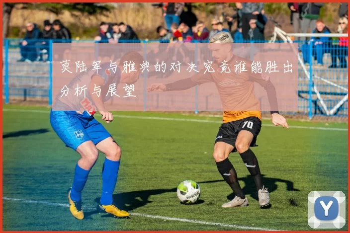 莫陆军与雅典的对决究竟谁能胜出分析与展望