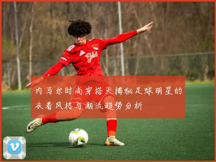 内马尔时尚穿搭大揭秘足球明星的衣着风格与潮流趋势分析