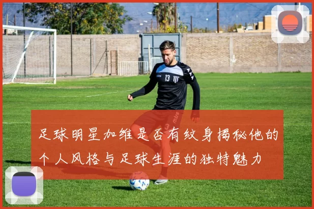 足球明星加维是否有纹身揭秘他的个人风格与足球生涯的独特魅力