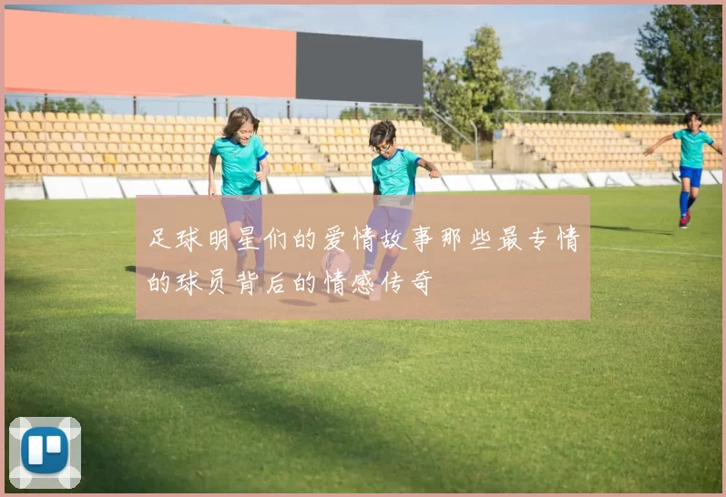 足球明星们的爱情故事那些最专情的球员背后的情感传奇
