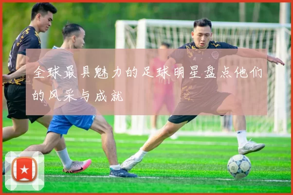 全球最具魅力的足球明星盘点他们的风采与成就