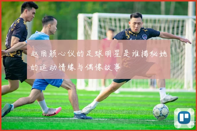 赵丽颖心仪的足球明星是谁揭秘她的运动情缘与偶像故事