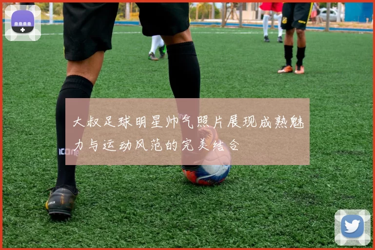 大叔足球明星帅气照片展现成熟魅力与运动风范的完美结合