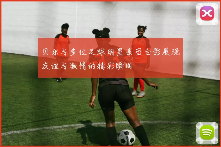 贝尔与多位足球明星亲密合影展现友谊与激情的精彩瞬间