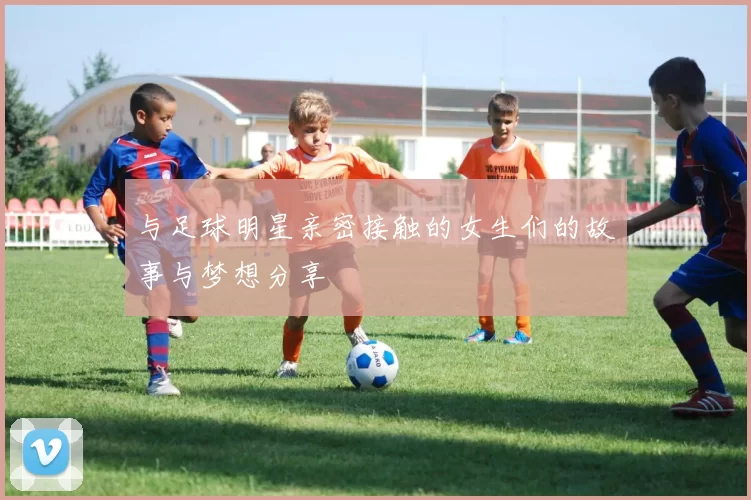 与足球明星亲密接触的女生们的故事与梦想分享