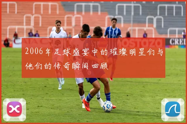2006年足球盛宴中的璀璨明星们与他们的传奇瞬间回顾