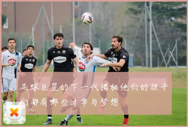 足球巨星的下一代揭秘他们的孩子们都有哪些才华与梦想