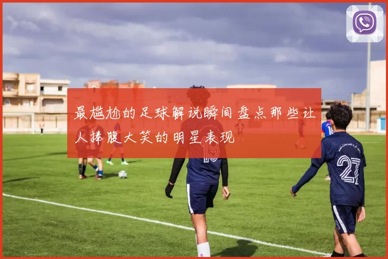 最尴尬的足球解说瞬间盘点那些让人捧腹大笑的明星表现