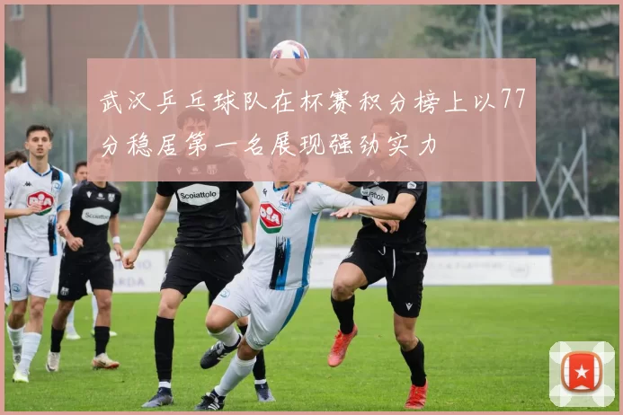 武汉乒乓球队在杯赛积分榜上以77分稳居第一名展现强劲实力