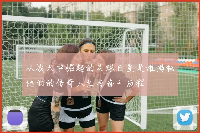 从战火中崛起的足球巨星是谁揭秘他们的传奇人生与奋斗历程