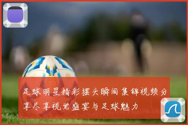 足球明星精彩摆头瞬间集锦视频分享尽享视觉盛宴与足球魅力