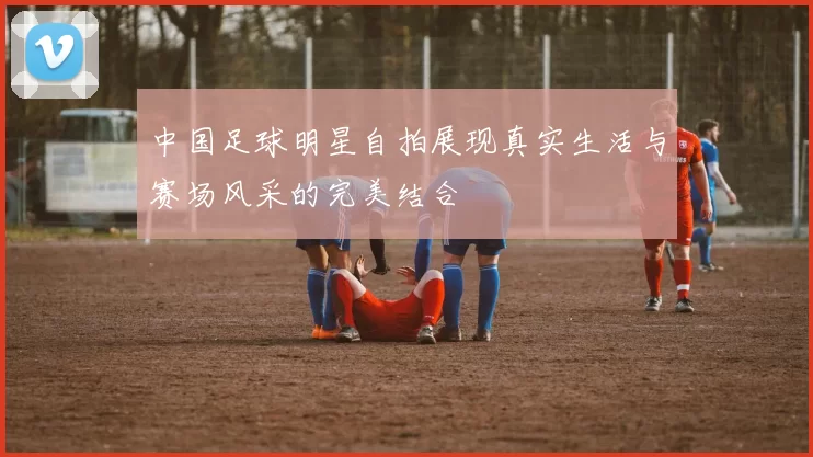 中国足球明星自拍展现真实生活与赛场风采的完美结合