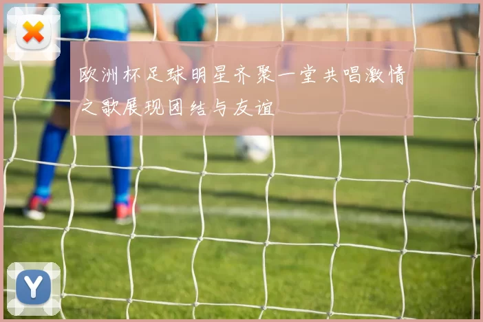 欧洲杯足球明星齐聚一堂共唱激情之歌展现团结与友谊