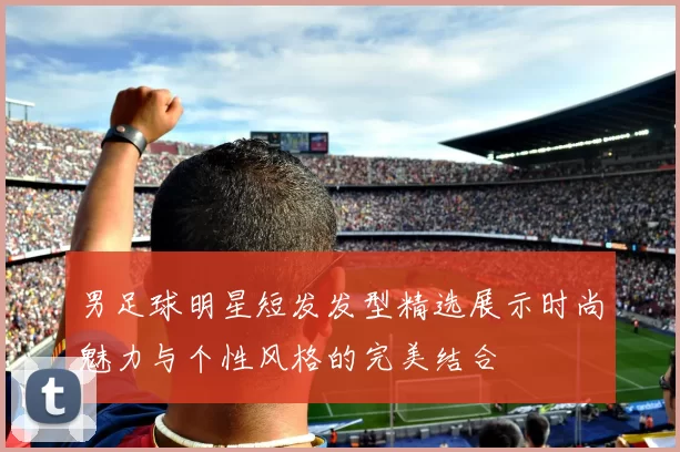 男足球明星短发发型精选展示时尚魅力与个性风格的完美结合