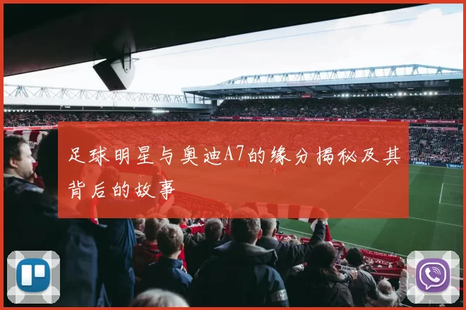 足球明星与奥迪A7的缘分揭秘及其背后的故事