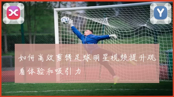 如何高效剪辑足球明星视频提升观看体验和吸引力