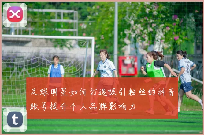 足球明星如何打造吸引粉丝的抖音账号提升个人品牌影响力