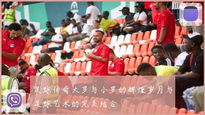 足球传奇大罗与小罗的辉煌岁月与足球艺术的完美结合