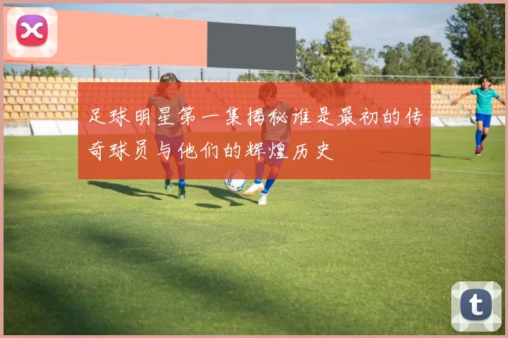 足球明星第一集揭秘谁是最初的传奇球员与他们的辉煌历史
