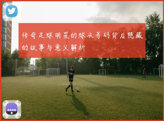 传奇足球明星的球衣号码背后隐藏的故事与意义解析
