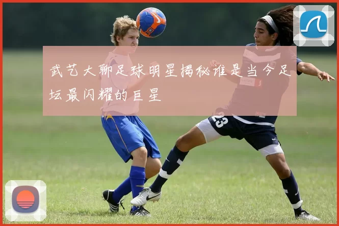 武艺大聊足球明星揭秘谁是当今足坛最闪耀的巨星