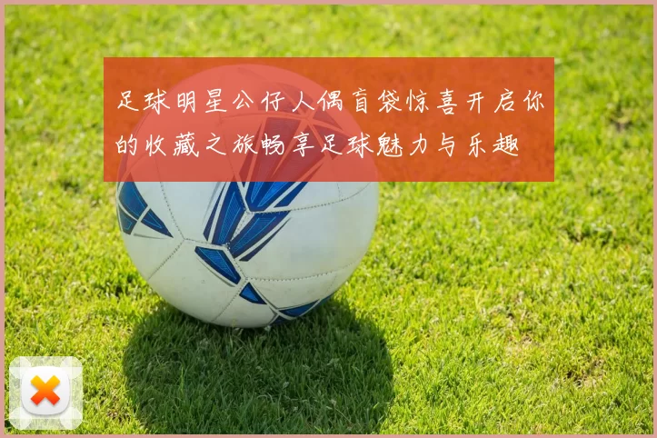 足球明星公仔人偶盲袋惊喜开启你的收藏之旅畅享足球魅力与乐趣