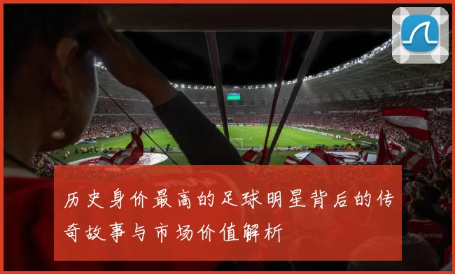 历史身价最高的足球明星背后的传奇故事与市场价值解析