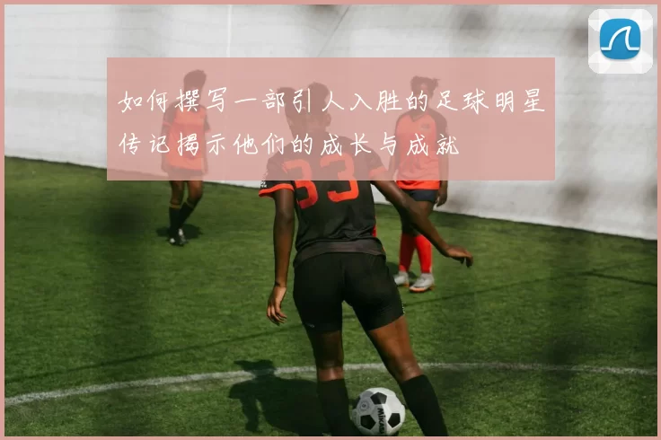 如何撰写一部引人入胜的足球明星传记揭示他们的成长与成就