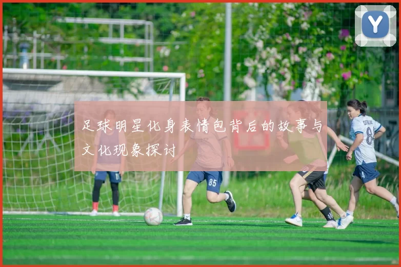 足球明星化身表情包背后的故事与文化现象探讨